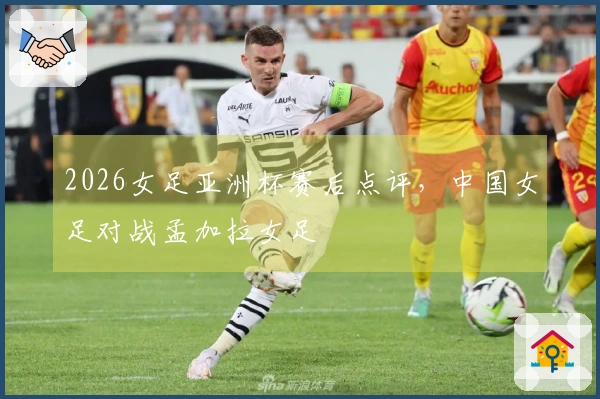 2026女足亚洲杯赛后点评,中国女足对战孟加拉女足