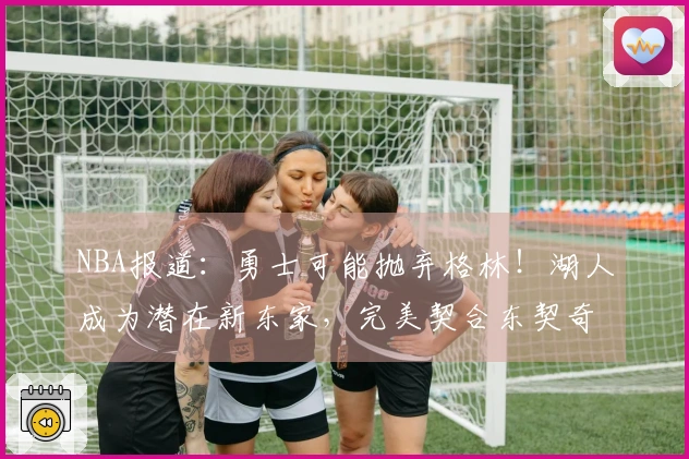 NBA报道：勇士可能抛弃格林！湖人成为潜在新东家，完美契合东契奇