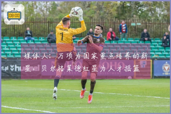 媒体人：万项为国家重点培养的新星，贝尔格莱德红星为人才摇篮