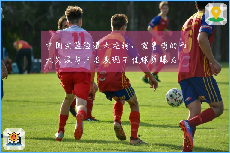 中国女篮险遭大逆转,宫鲁鸣的两大失误与三名表现不佳球员曝光