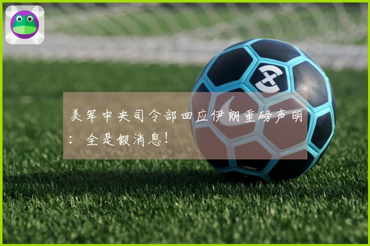 美军中央司令部回应伊朗重磅声明:全是假消息!