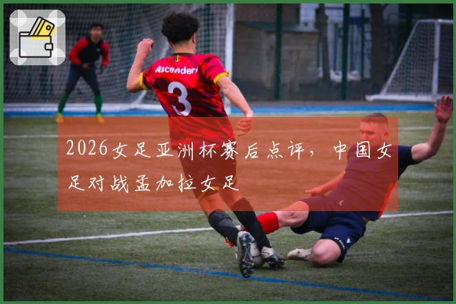 2026女足亚洲杯赛后点评，中国女足对战孟加拉女足