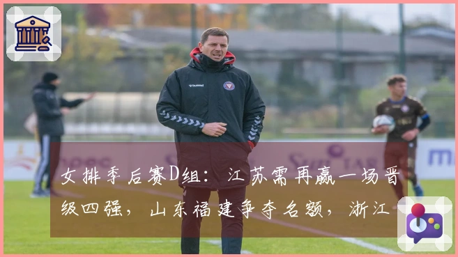 女排季后赛D组：江苏需再赢一场晋级四强，山东福建争夺名额，浙江则面临淘汰