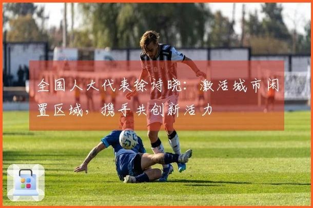 全国人大代表徐诗晓：激活城市闲置区域，携手共创新活力