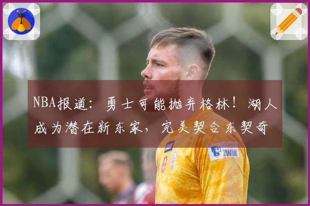 NBA报道：勇士可能抛弃格林！湖人成为潜在新东家，完美契合东契奇