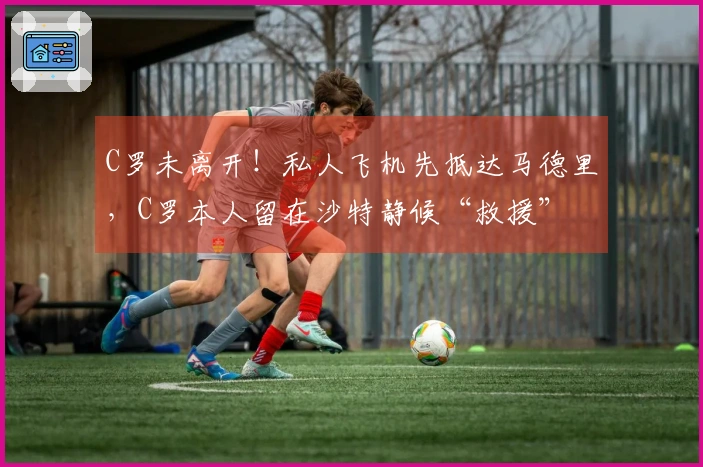 C罗未离开!私人飞机先抵达马德里,C罗本人留在沙特静候“救援”