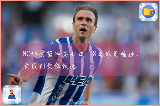 NCAA女篮冲突升级：8名球员被逐，女裁判受伤倒地