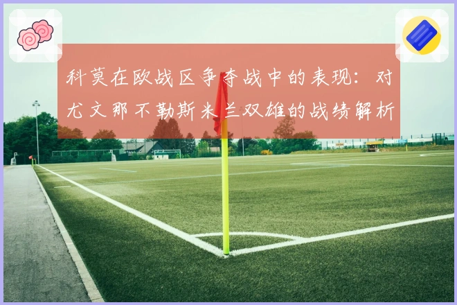 科莫在欧战区争夺战中的表现:对尤文那不勒斯米兰双雄的战绩解析