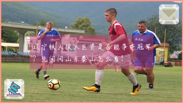 辽宁铁人投入巨资是否能争夺冠军？先问问山东泰山怎么看！