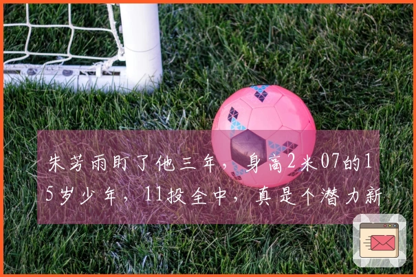 朱芳雨盯了他三年，身高2米07的15岁少年，11投全中，真是个潜力新星