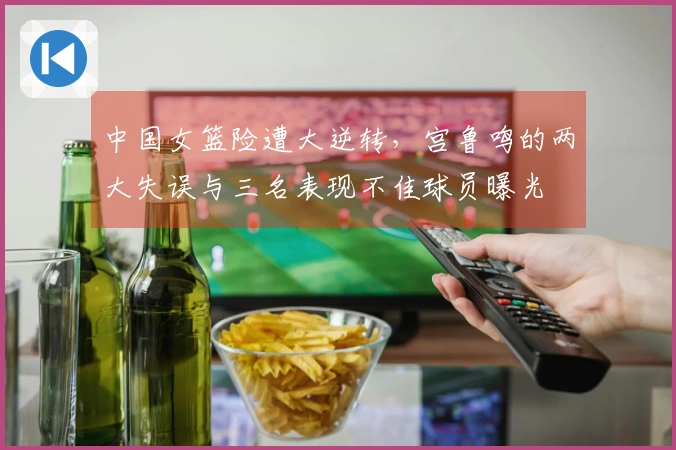 中国女篮险遭大逆转，宫鲁鸣的两大失误与三名表现不佳球员曝光
