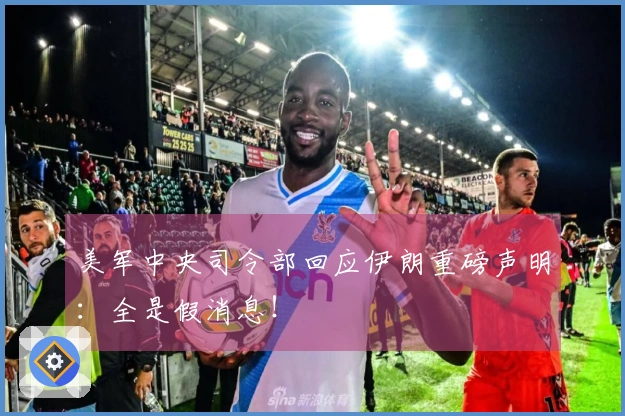 美军中央司令部回应伊朗重磅声明：全是假消息！