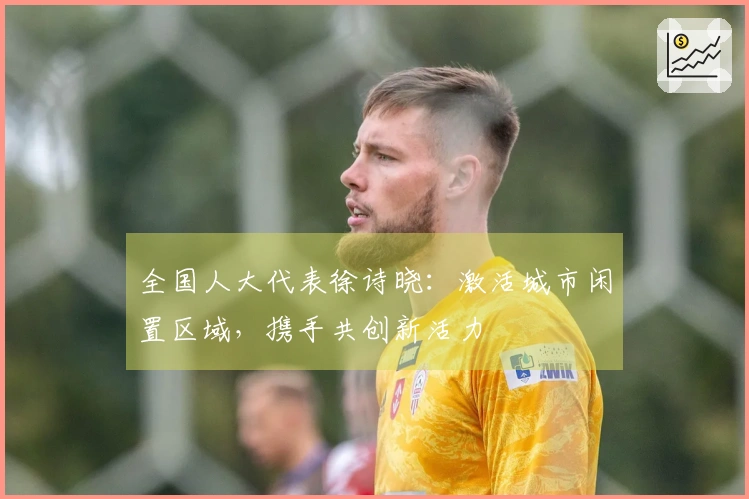 全国人大代表徐诗晓:激活城市闲置区域,携手共创新活力